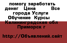 помогу заработать денег › Цена ­ 600 - Все города Услуги » Обучение. Курсы   . Калининградская обл.,Приморск г.